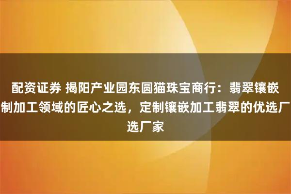 配资证券 揭阳产业园东圆猫珠宝商行：翡翠镶嵌定制加工领域的匠心之选，定制镶嵌加工翡翠的优选厂家