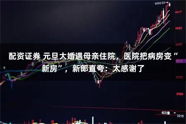 配资证券 元旦大婚遇母亲住院，医院把病房变“新房”，新郎直夸：太感谢了