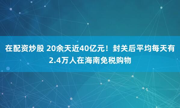 在配资炒股 20余天近40亿元！封关后平均每天有2.4万人在海南免税购物