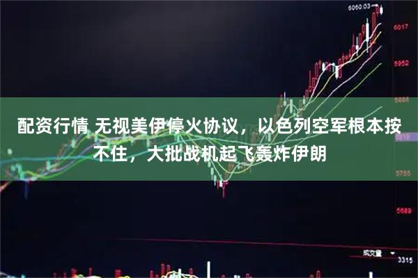 配资行情 无视美伊停火协议，以色列空军根本按不住，大批战机起飞轰炸伊朗