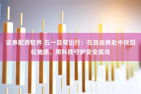 证券配资软件 五一自驾出行：在自由奔赴中找回松弛感，用科技守护安全底线