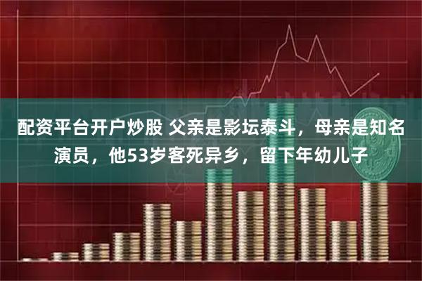 配资平台开户炒股 父亲是影坛泰斗，母亲是知名演员，他53岁客死异乡，留下年幼儿子