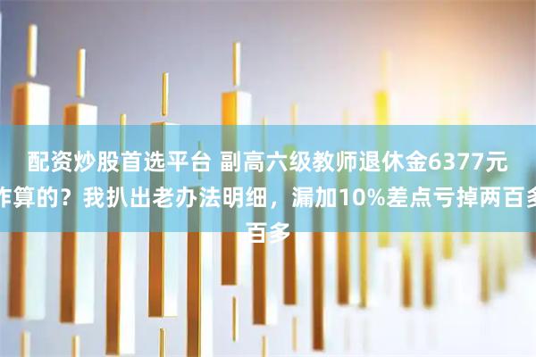 配资炒股首选平台 副高六级教师退休金6377元咋算的？我扒出老办法明细，漏加10%差点亏掉两百多