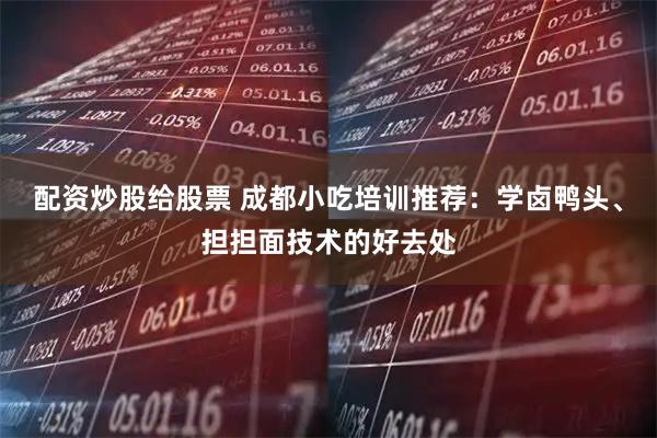 配资炒股给股票 成都小吃培训推荐：学卤鸭头、担担面技术的好去处
