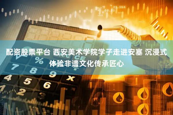 配资股票平台 西安美术学院学子走进安塞 沉浸式体验非遗文化传承匠心