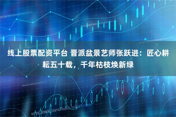 线上股票配资平台 晋派盆景艺师张跃进：匠心耕耘五十载，千年枯枝焕新绿