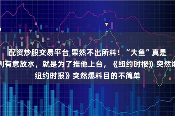 配资炒股交易平台 果然不出所料！“大鱼”真是内贾德？以色列有意放水，就是为了推他上台，《纽约时报》突然爆料目的不简单