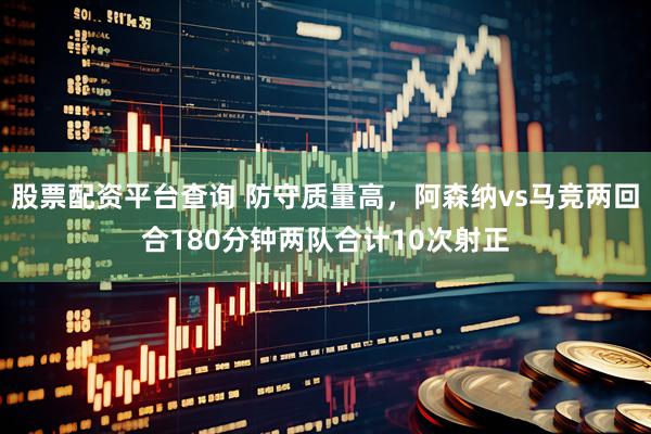 股票配资平台查询 防守质量高，阿森纳vs马竞两回合180分钟两队合计10次射正