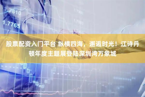 股票配资入门平台 纵横四海，邂逅时光！江诗丹顿年度主题展登陆深圳湾万象城