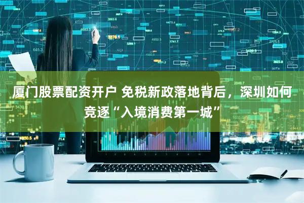 厦门股票配资开户 免税新政落地背后，深圳如何竞逐“入境消费第一城”