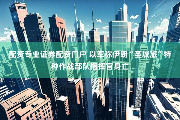 配资专业证券配资门户 以军称伊朗“圣城旅”特种作战部队指挥官身亡