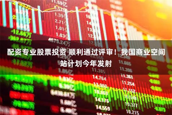 配资专业股票投资 顺利通过评审！我国商业空间站计划今年发射