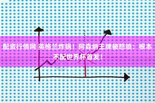 配资行情网 英格兰炸锅！阿森纳王牌被怒喷：根本不配世界杯首发！
