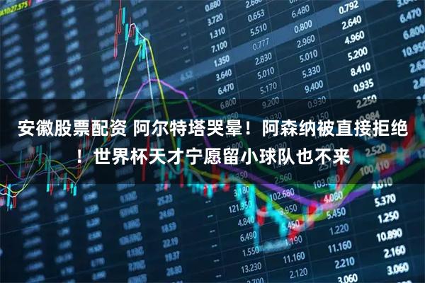 安徽股票配资 阿尔特塔哭晕!阿森纳被直接拒绝!世界杯天才宁愿留小球队也不来