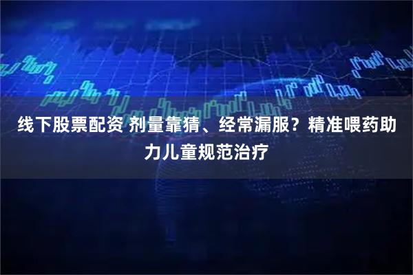 线下股票配资 剂量靠猜、经常漏服？精准喂药助力儿童规范治疗