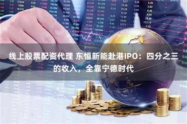 线上股票配资代理 东恒新能赴港IPO：四分之三的收入，全靠宁德时代
