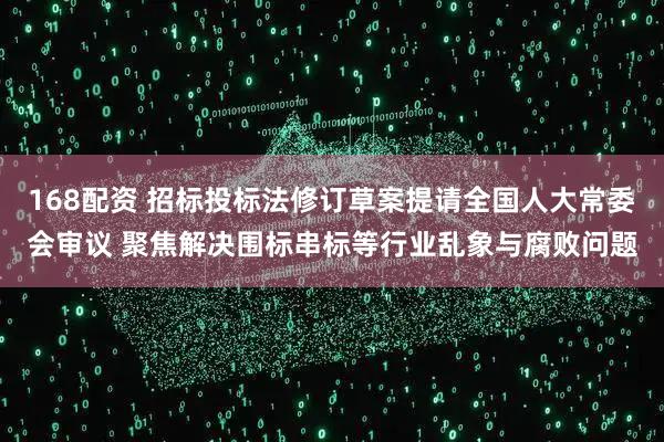 168配资 招标投标法修订草案提请全国人大常委会审议 聚焦解决围标串标等行业乱象与腐败问题