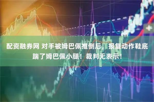 配资融券网 对手被姆巴佩推倒后，报复动作鞋底踹了姆巴佩小腿！裁判无表示！