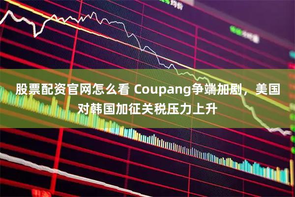 股票配资官网怎么看 Coupang争端加剧，美国对韩国加征关税压力上升