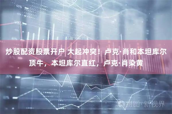 炒股配资股票开户 大起冲突！卢克·肖和本坦库尔顶牛，本坦库尔直红，卢克·肖染黄